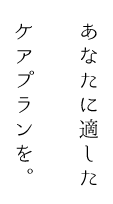 あなたに適したケアプランを。