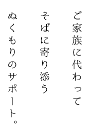 ご家族に代わってそばに寄り添うぬくもりのサポート。